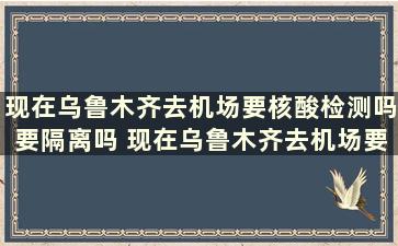 现在乌鲁木齐去机场要核酸检测吗要隔离吗 现在乌鲁木齐去机场要核酸检测吗最近